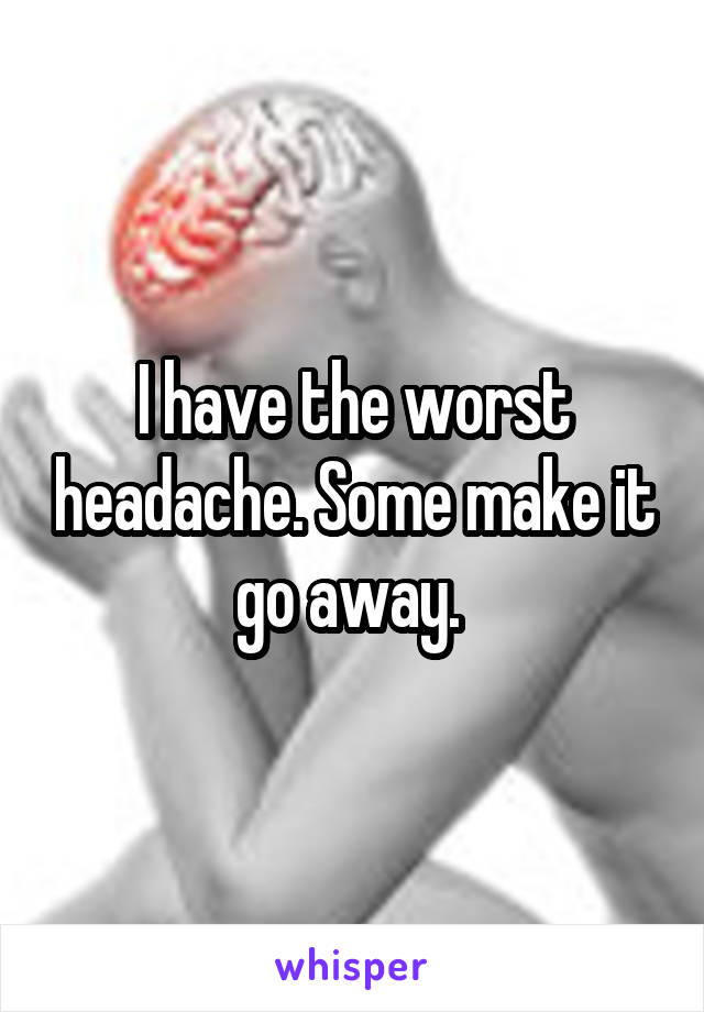 I have the worst headache. Some make it go away. 