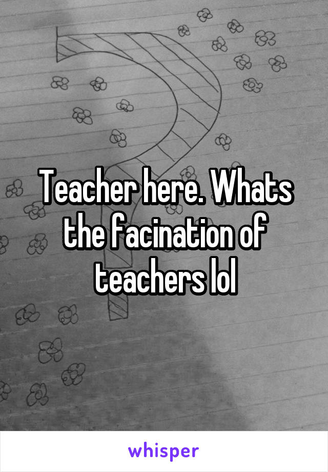 Teacher here. Whats the facination of teachers lol