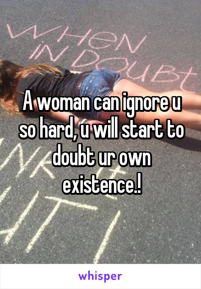 A woman can ignore u so hard, u will start to doubt ur own existence.!