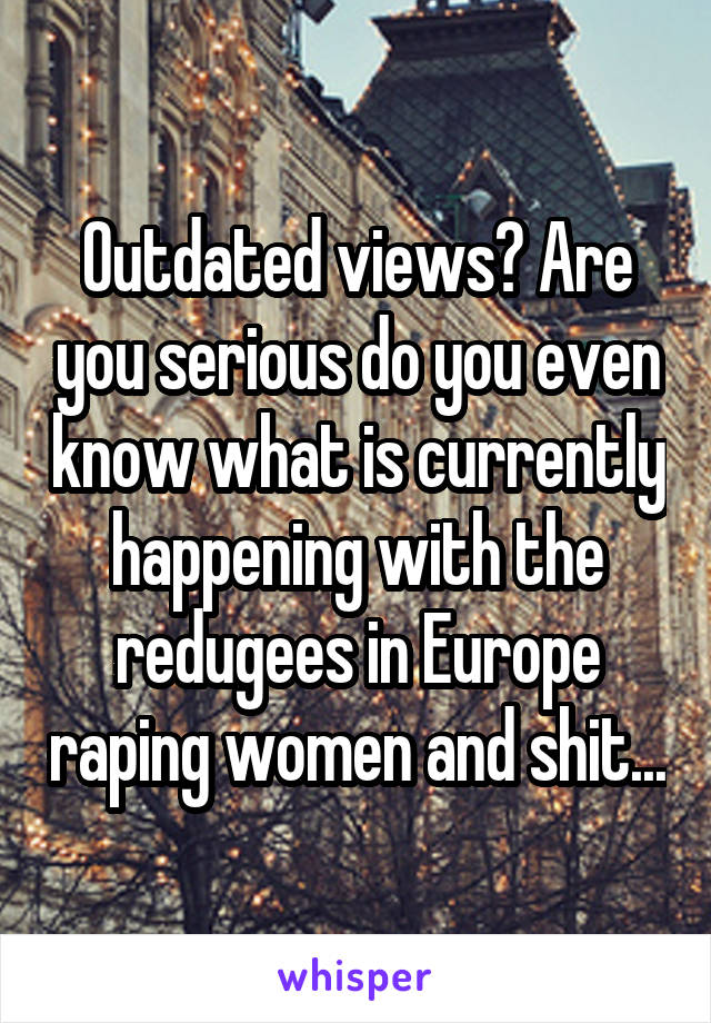 Outdated views? Are you serious do you even know what is currently happening with the redugees in Europe raping women and shit...