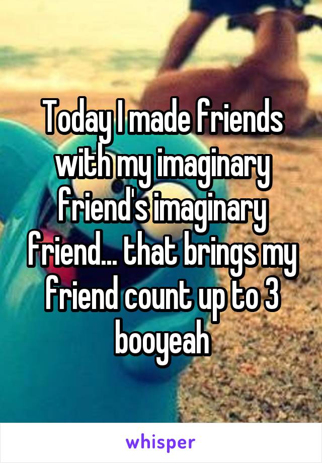 Today I made friends with my imaginary friend's imaginary friend... that brings my friend count up to 3 booyeah