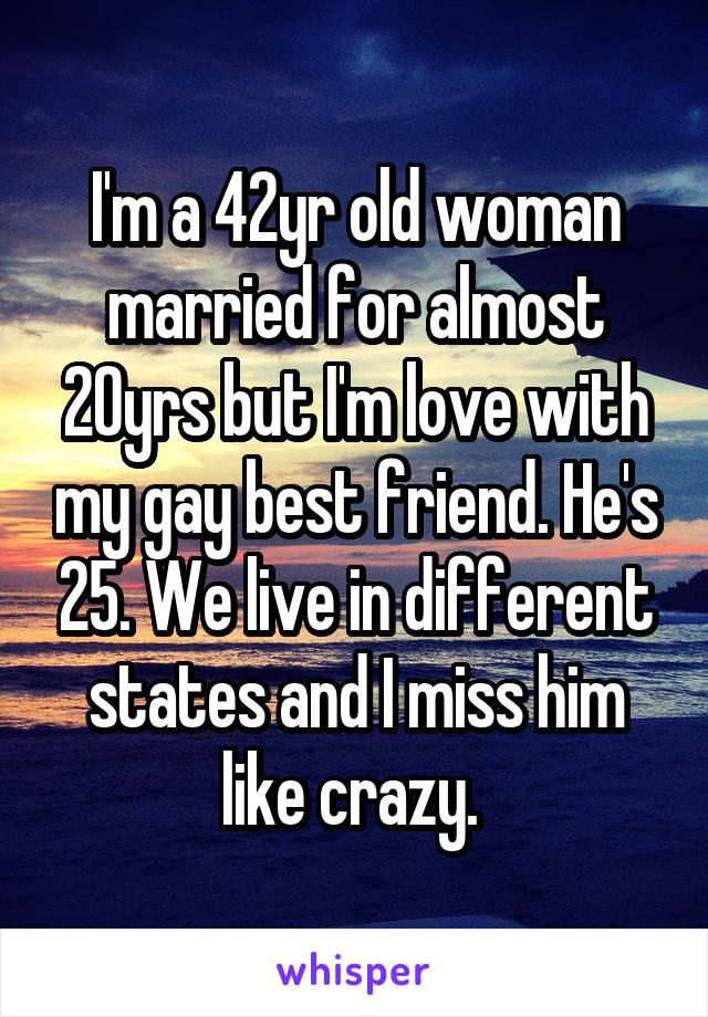 I'm a 42yr old woman married for almost 20yrs but I'm love with my gay best friend. He's 25. We live in different states and I miss him like crazy. 