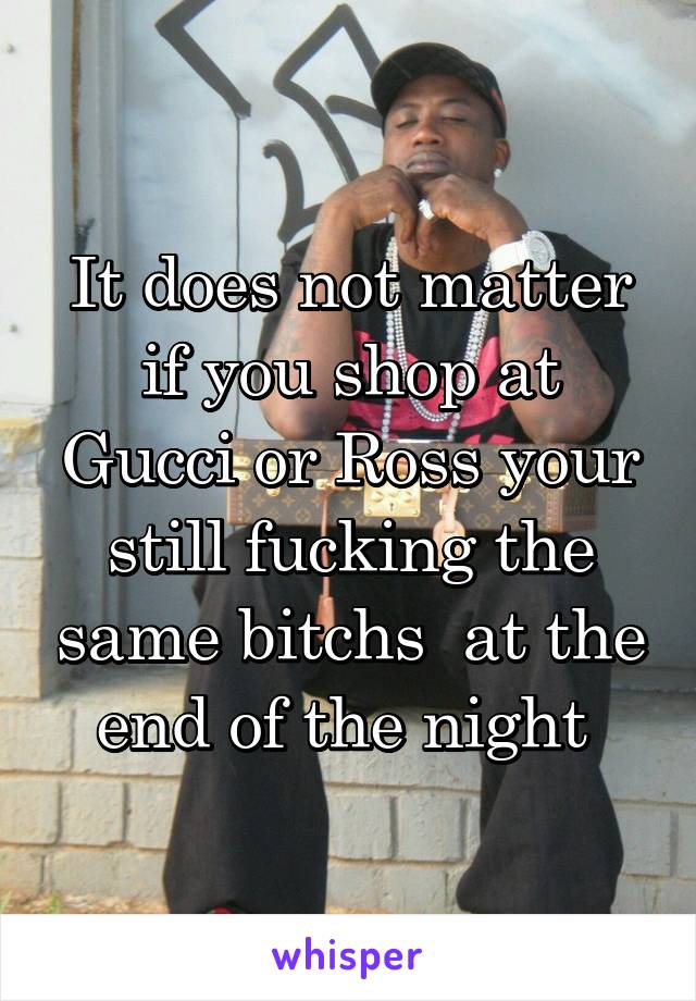 It does not matter if you shop at Gucci or Ross your still fucking the same bitchs  at the end of the night 