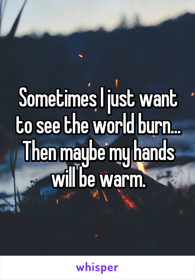 Sometimes I just want to see the world burn...
Then maybe my hands will be warm.