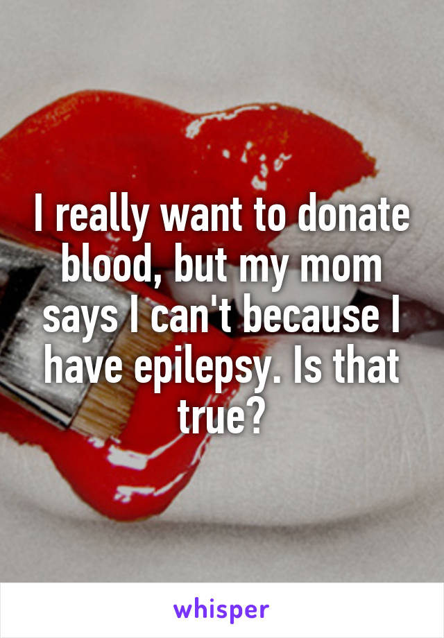 I really want to donate blood, but my mom says I can't because I have epilepsy. Is that true?
