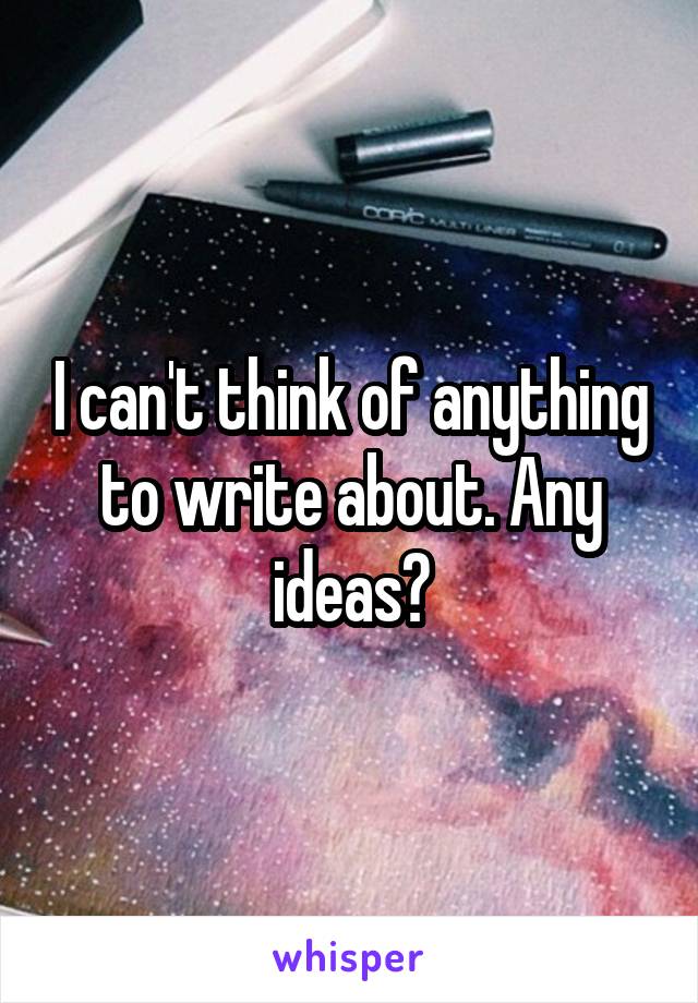 I can't think of anything to write about. Any ideas?
