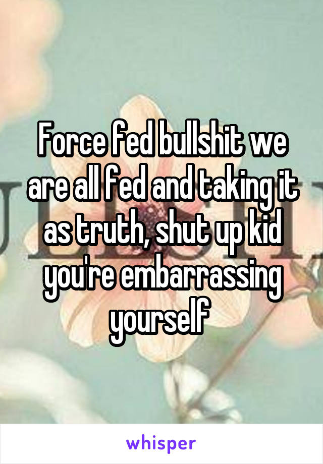 Force fed bullshit we are all fed and taking it as truth, shut up kid you're embarrassing yourself 