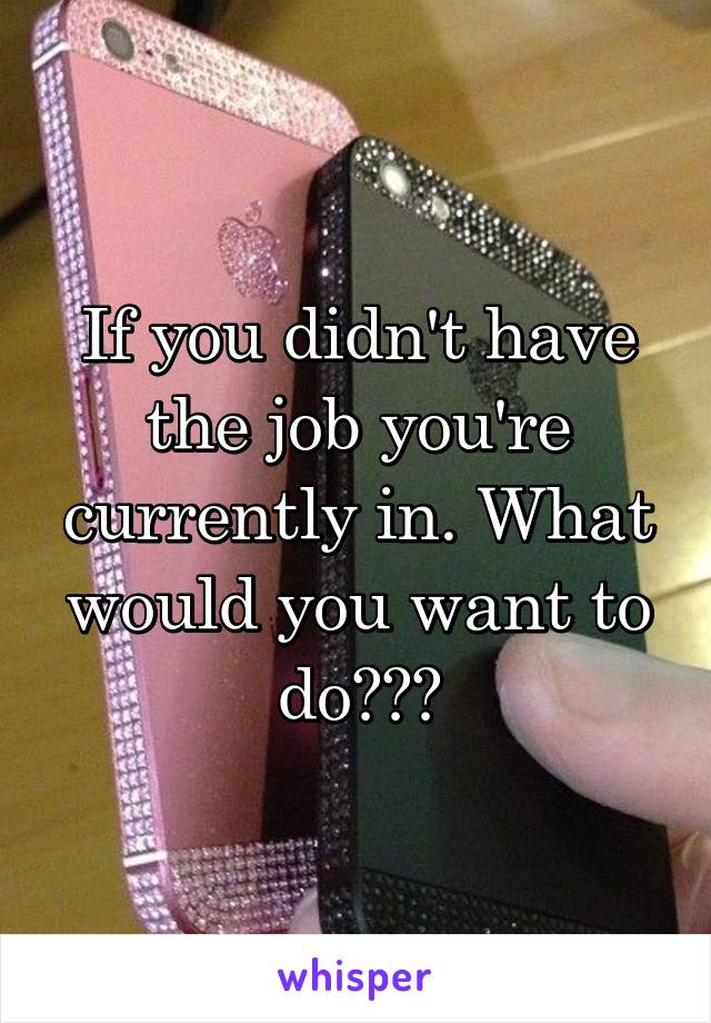 If you didn't have the job you're currently in. What would you want to do???