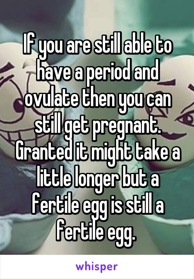 If you are still able to have a period and ovulate then you can still get pregnant. Granted it might take a little longer but a fertile egg is still a fertile egg. 