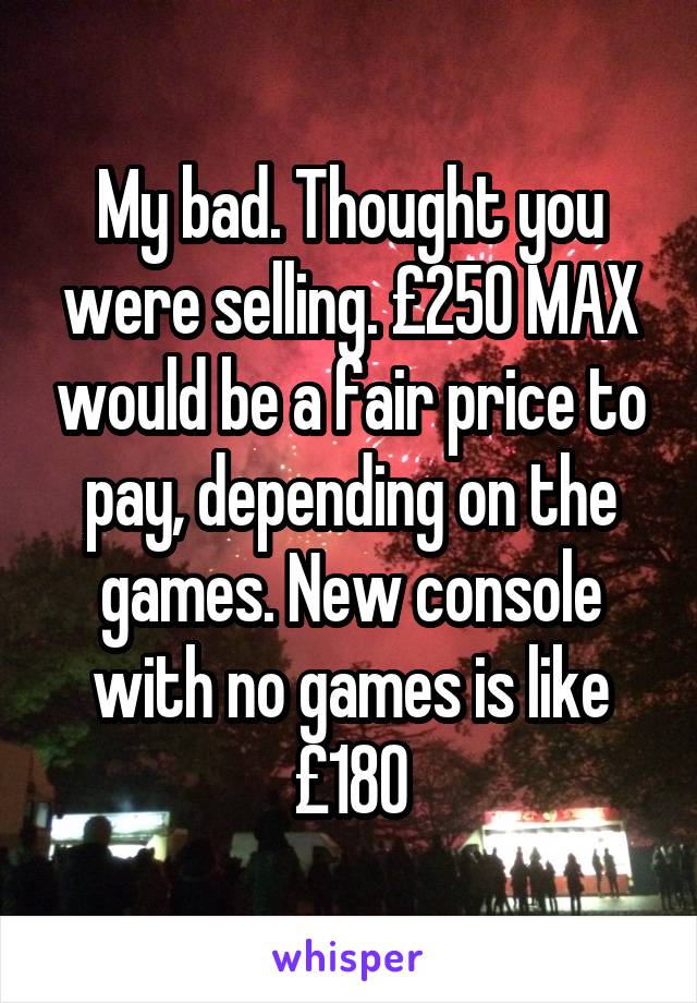 My bad. Thought you were selling. £250 MAX would be a fair price to pay, depending on the games. New console with no games is like £180