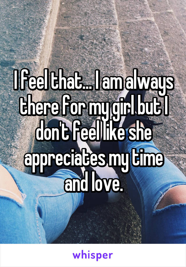 I feel that... I am always there for my girl but I don't feel like she appreciates my time and love.