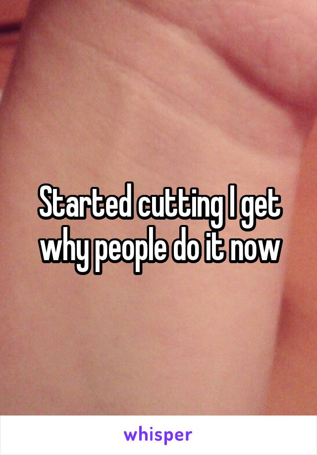 Started cutting I get why people do it now