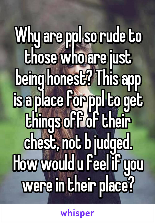 Why are ppl so rude to those who are just being honest? This app is a place for ppl to get things off of their chest, not b judged. How would u feel if you were in their place?