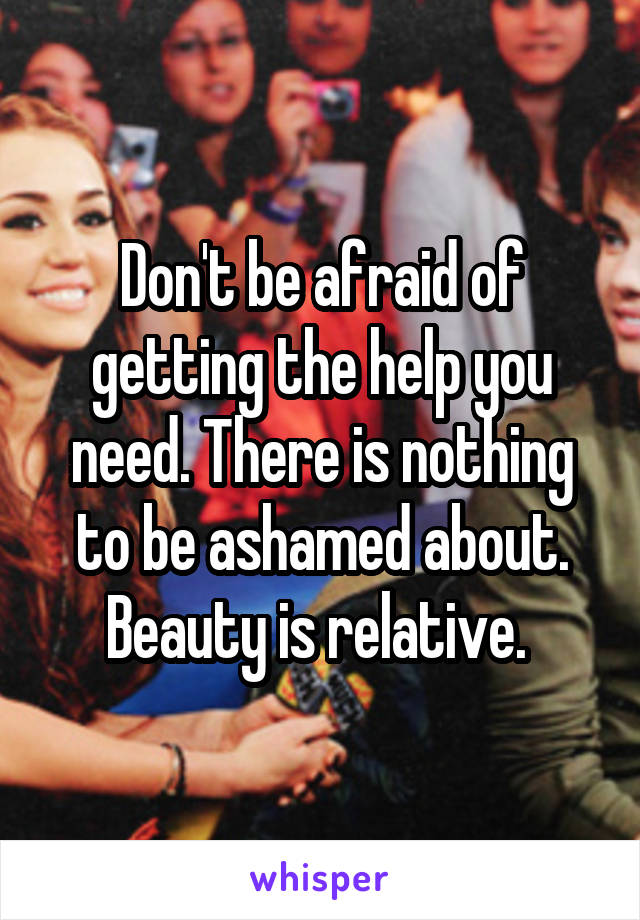 Don't be afraid of getting the help you need. There is nothing to be ashamed about. Beauty is relative. 