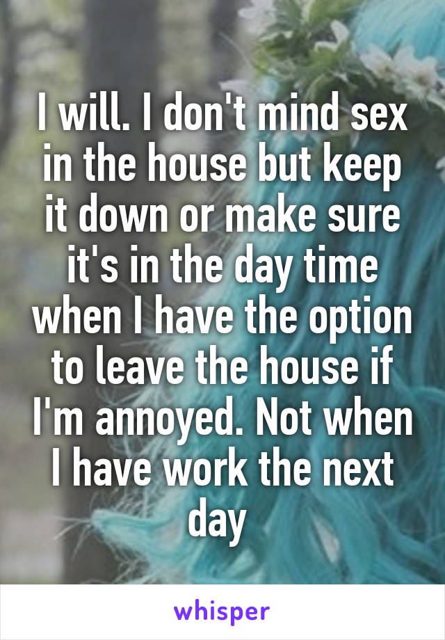 I will. I don't mind sex in the house but keep it down or make sure it's in the day time when I have the option to leave the house if I'm annoyed. Not when I have work the next day 