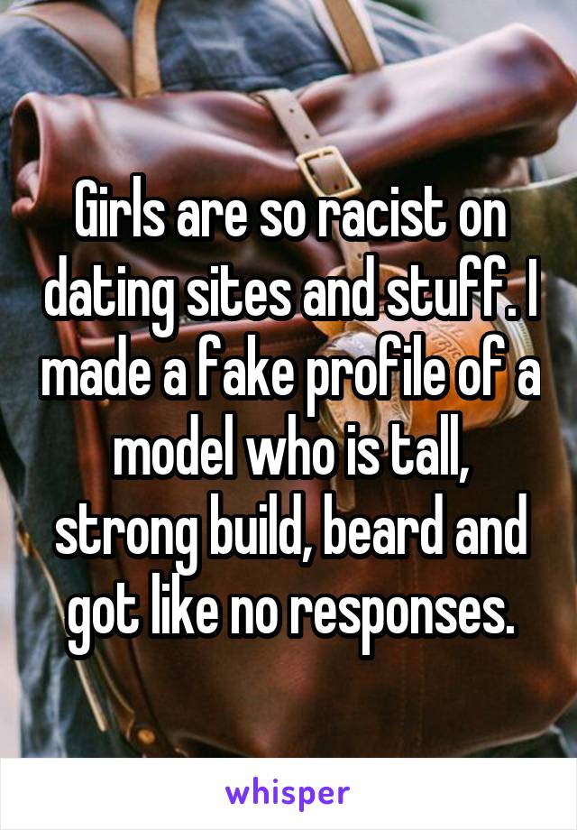 Girls are so racist on dating sites and stuff. I made a fake profile of a model who is tall, strong build, beard and got like no responses.
