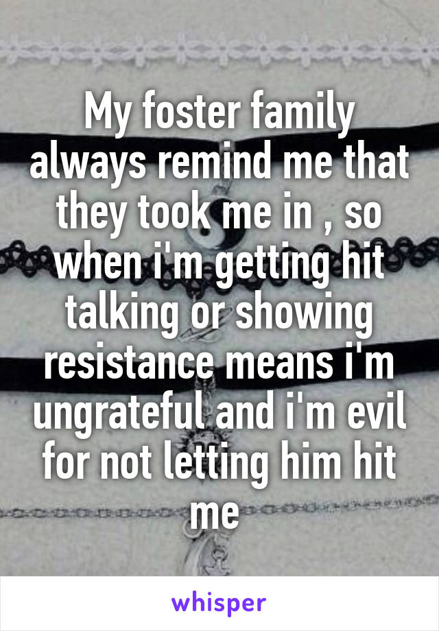 My foster family always remind me that they took me in , so when i'm getting hit talking or showing resistance means i'm ungrateful and i'm evil for not letting him hit me 
