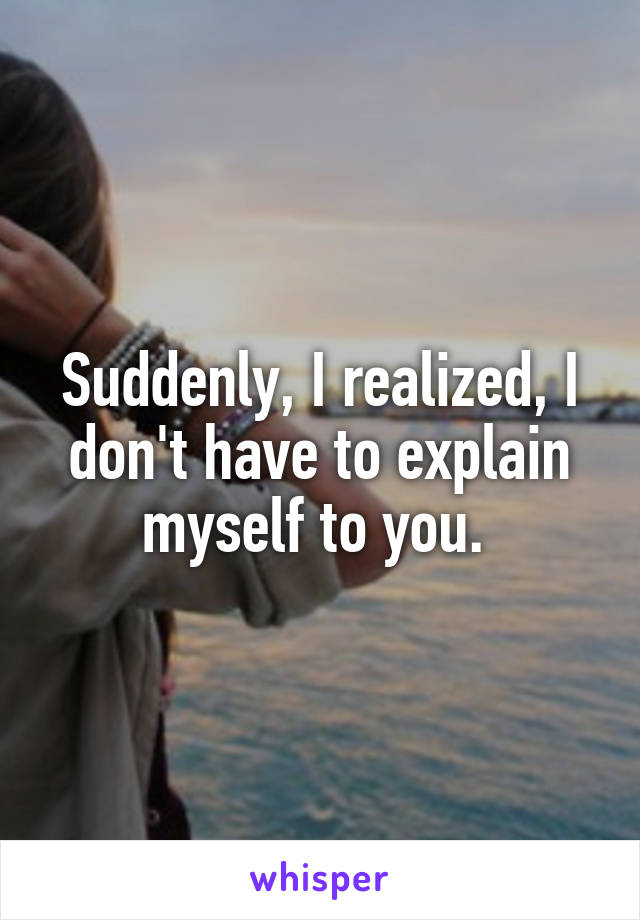 Suddenly, I realized, I don't have to explain myself to you. 