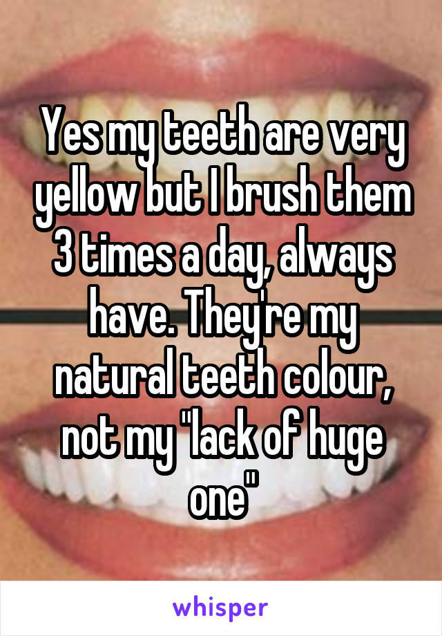 Yes my teeth are very yellow but I brush them 3 times a day, always have. They're my natural teeth colour, not my "lack of huge one"