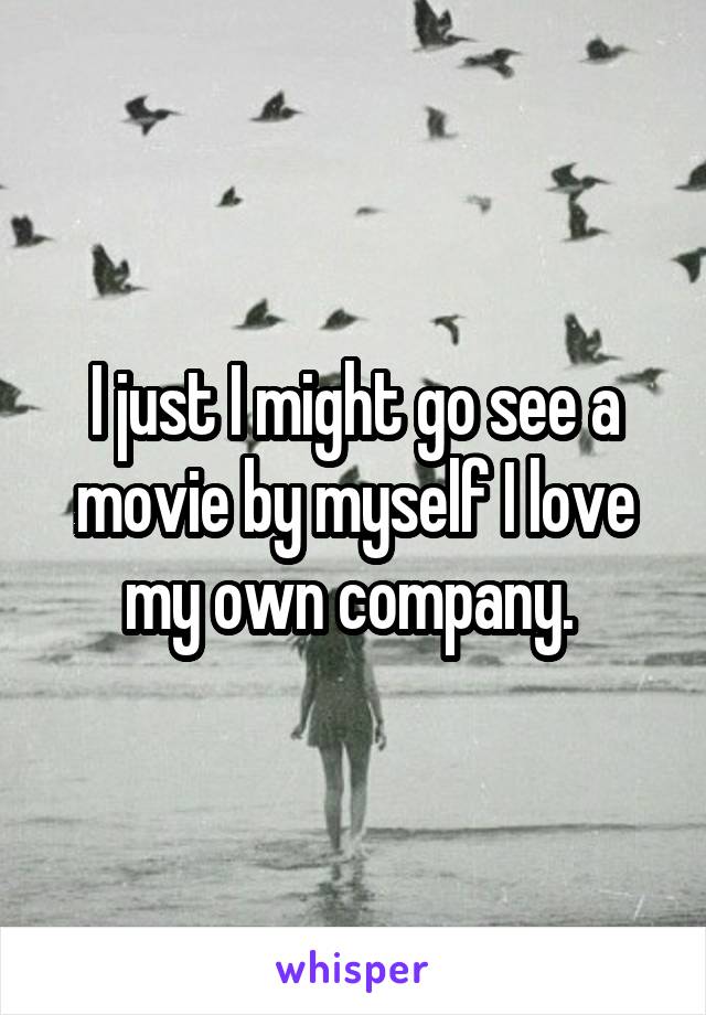 I just I might go see a movie by myself I love my own company. 