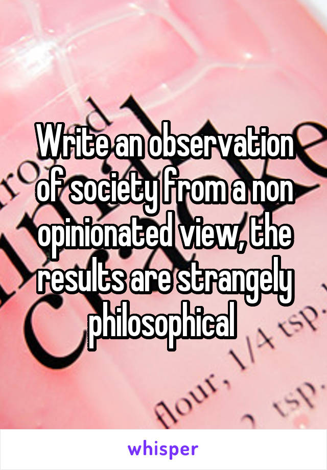Write an observation of society from a non opinionated view, the results are strangely philosophical 