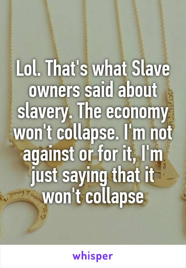 Lol. That's what Slave owners said about slavery. The economy won't collapse. I'm not against or for it, I'm just saying that it won't collapse