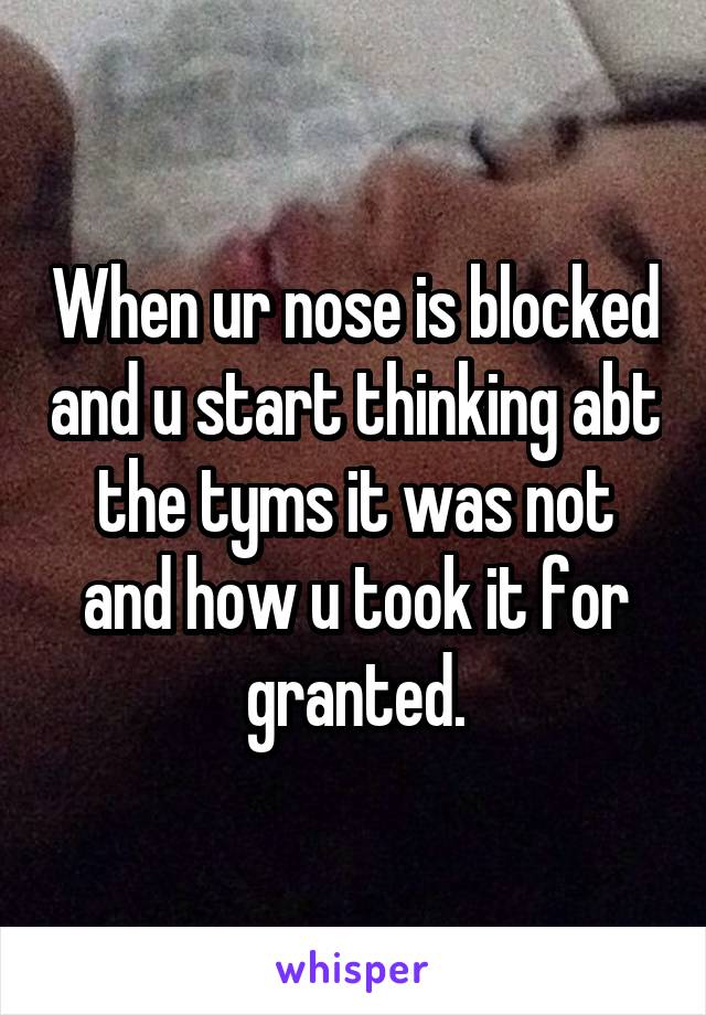 When ur nose is blocked and u start thinking abt the tyms it was not and how u took it for granted.