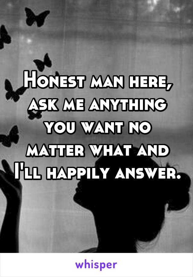 Honest man here, ask me anything you want no matter what and I'll happily answer. 