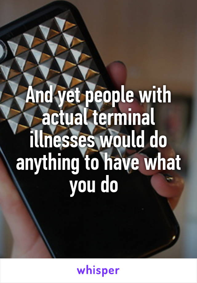 And yet people with actual terminal illnesses would do anything to have what you do  