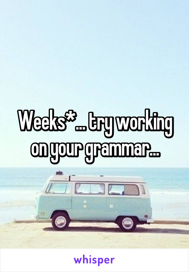 Weeks*... try working on your grammar...