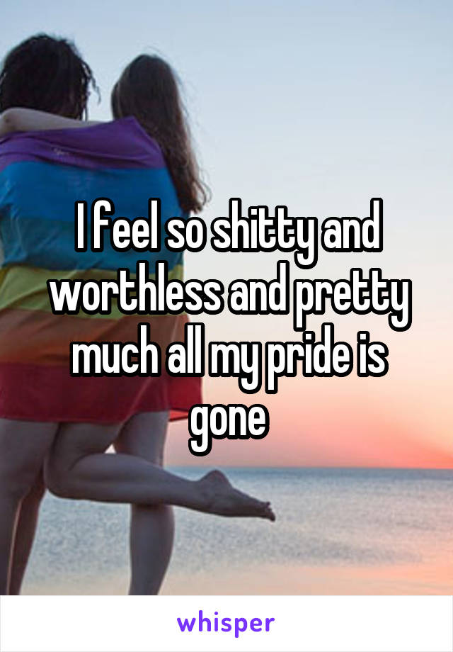I feel so shitty and worthless and pretty much all my pride is gone
