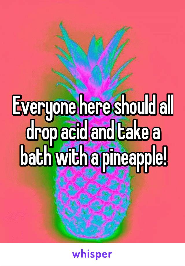 Everyone here should all drop acid and take a bath with a pineapple!