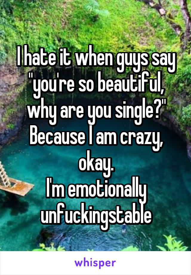 I hate it when guys say "you're so beautiful, why are you single?"
Because I am crazy, okay.
I'm emotionally unfuckingstable
