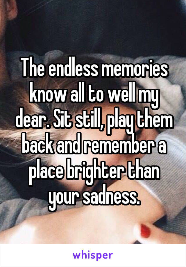 The endless memories know all to well my dear. Sit still, play them back and remember a place brighter than your sadness.