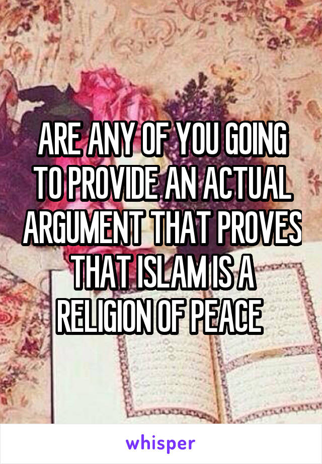 ARE ANY OF YOU GOING TO PROVIDE AN ACTUAL ARGUMENT THAT PROVES THAT ISLAM IS A RELIGION OF PEACE 