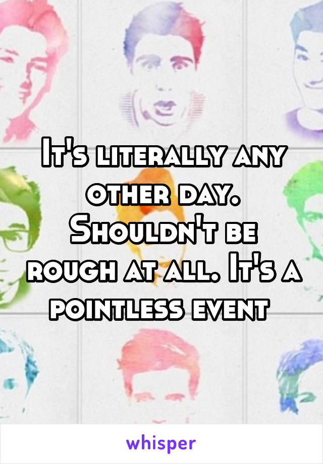 It's literally any other day. Shouldn't be rough at all. It's a pointless event 