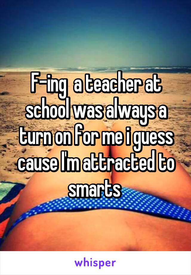 F-ing  a teacher at school was always a turn on for me i guess cause I'm attracted to smarts 