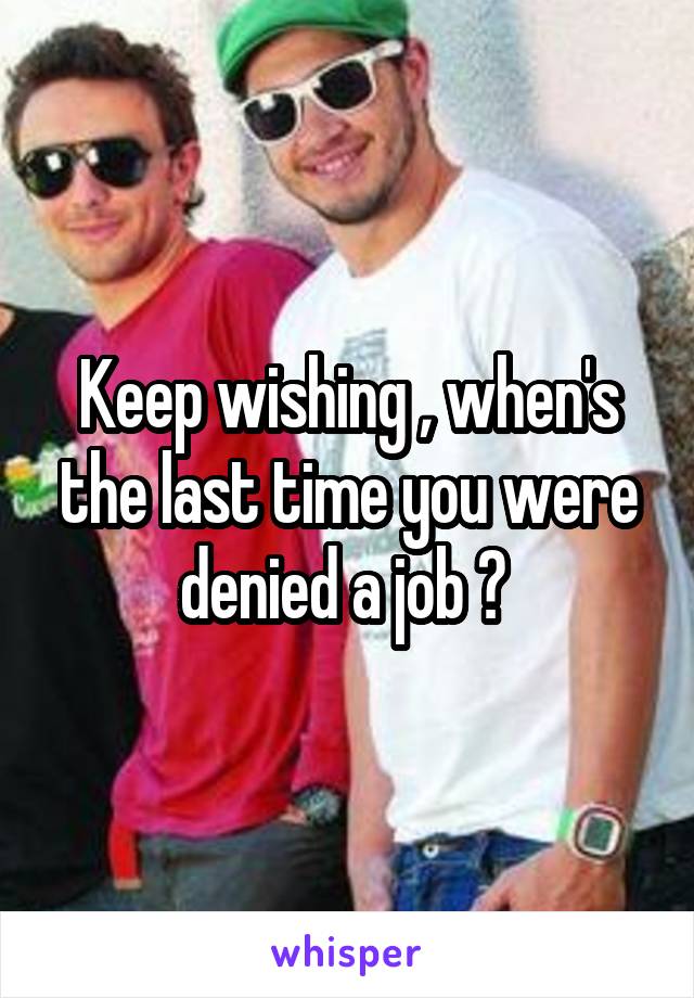 Keep wishing , when's the last time you were denied a job ? 