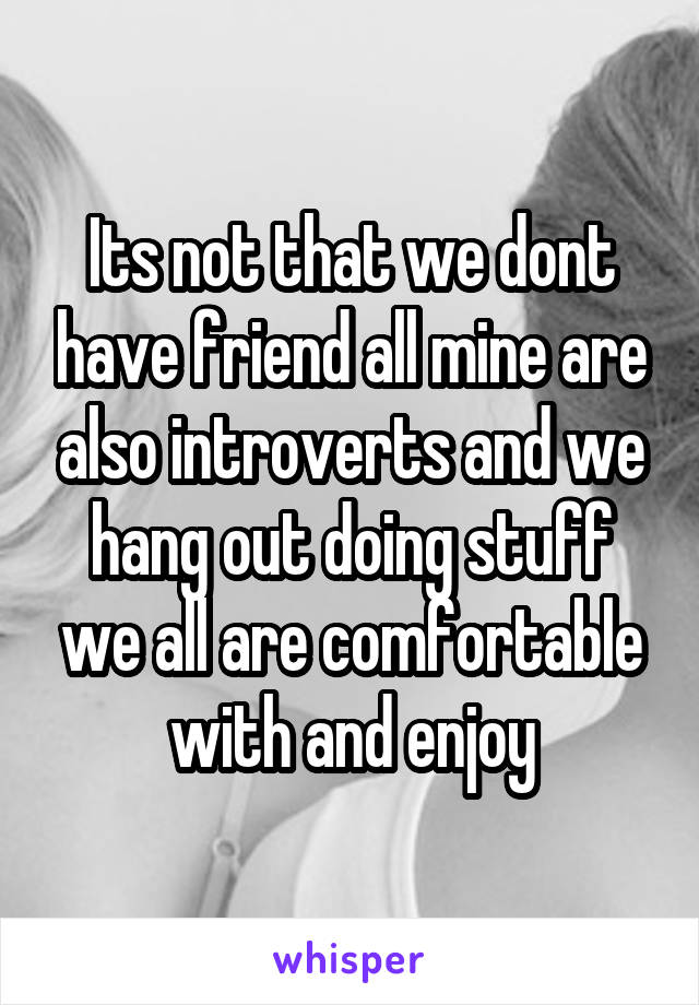 Its not that we dont have friend all mine are also introverts and we hang out doing stuff we all are comfortable with and enjoy