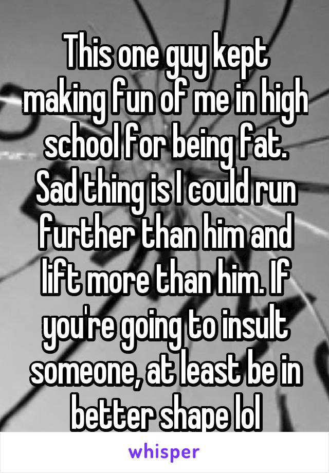 This one guy kept making fun of me in high school for being fat. Sad thing is I could run further than him and lift more than him. If you're going to insult someone, at least be in better shape lol