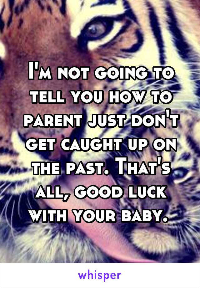 I'm not going to tell you how to parent just don't get caught up on the past. That's all, good luck with your baby. 