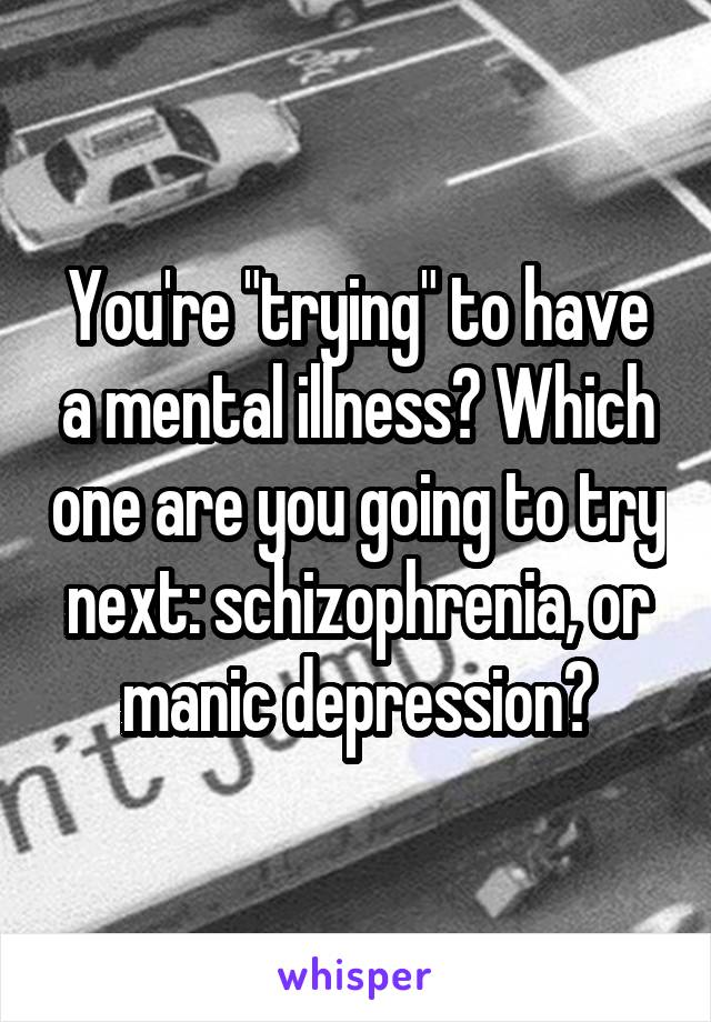 You're "trying" to have a mental illness? Which one are you going to try next: schizophrenia, or manic depression?