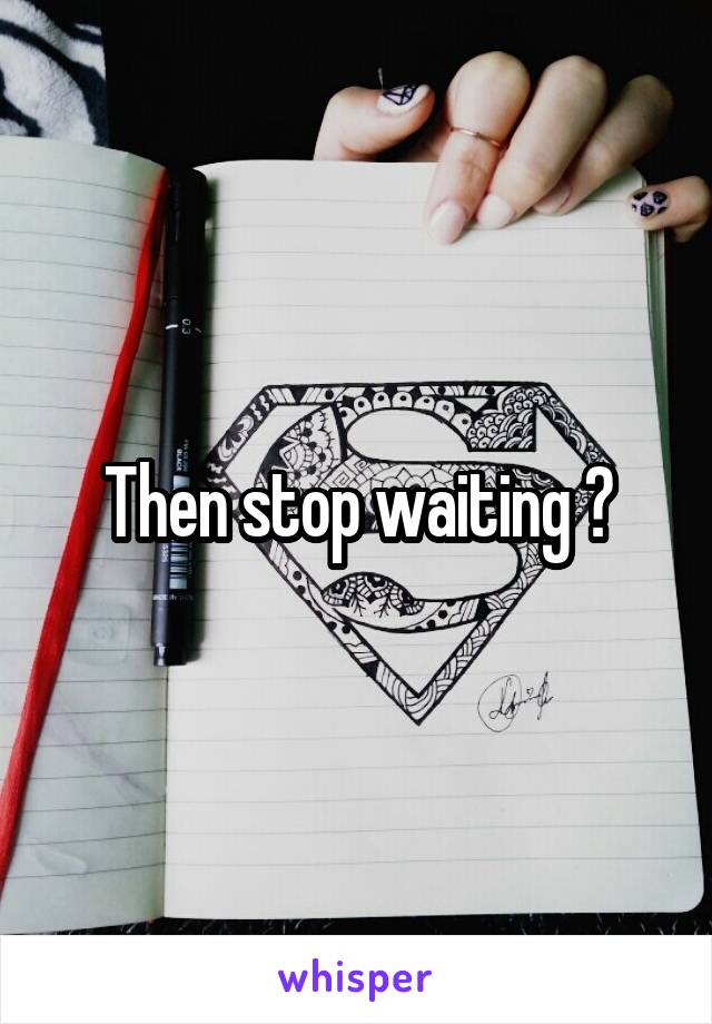 Then stop waiting 😊