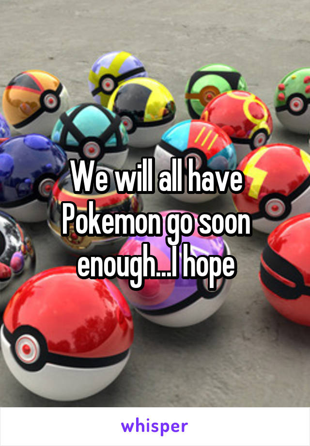 We will all have Pokemon go soon enough...I hope