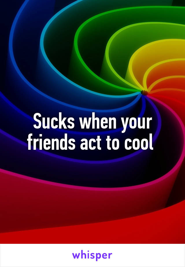 Sucks when your friends act to cool 