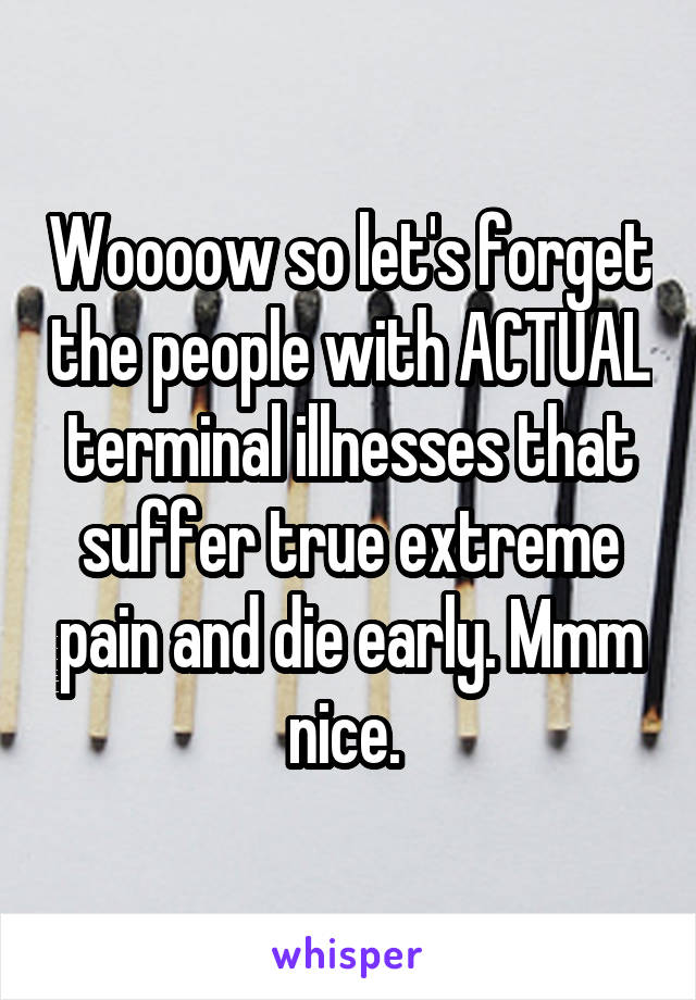 Woooow so let's forget the people with ACTUAL terminal illnesses that suffer true extreme pain and die early. Mmm nice. 