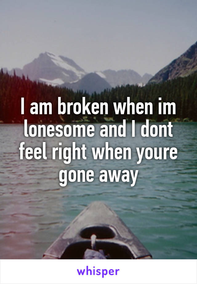 I am broken when im lonesome and I dont feel right when youre gone away