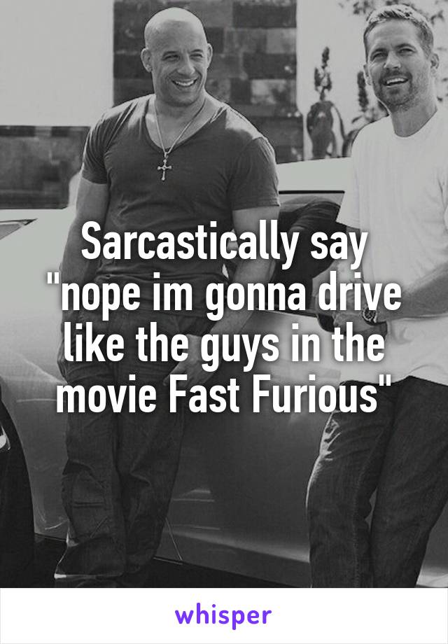 Sarcastically say "nope im gonna drive like the guys in the movie Fast Furious"