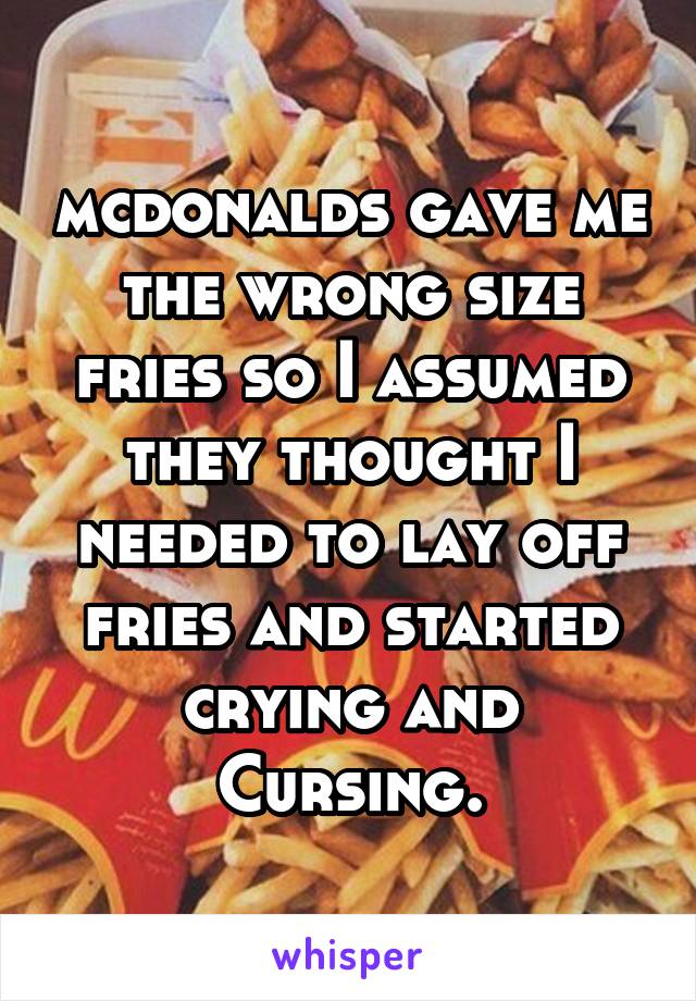 mcdonalds gave me the wrong size fries so I assumed they thought I needed to lay off fries and started crying and Cursing.