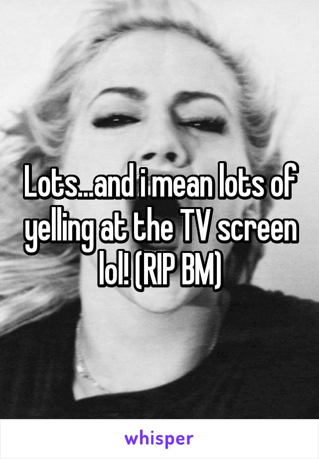 Lots...and i mean lots of yelling at the TV screen lol! (RIP BM)